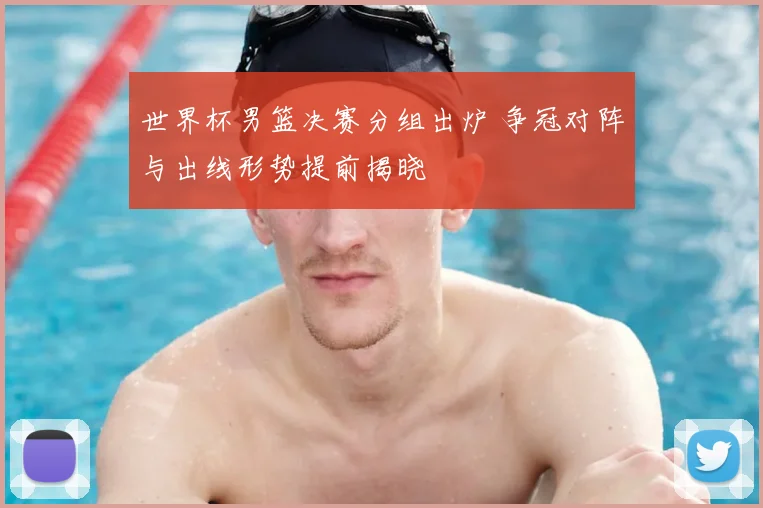 世界杯男篮决赛分组出炉 争冠对阵与出线形势提前揭晓