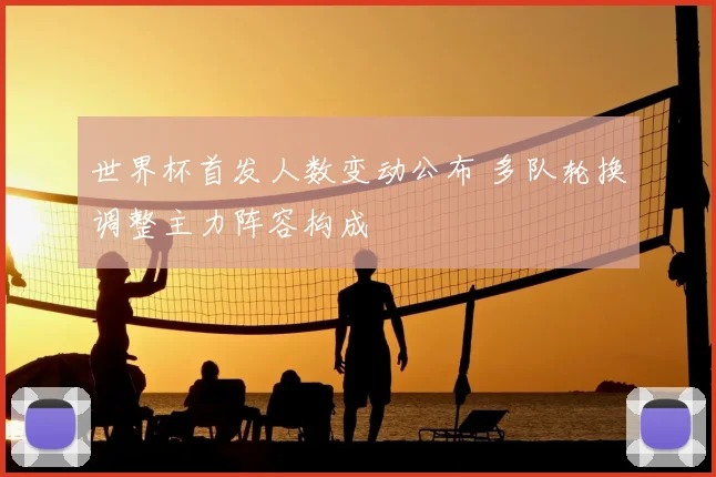 世界杯首发人数变动公布 多队轮换调整主力阵容构成