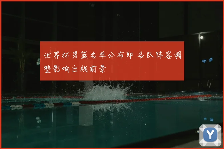 世界杯男篮名单公布即 各队阵容调整影响出线前景