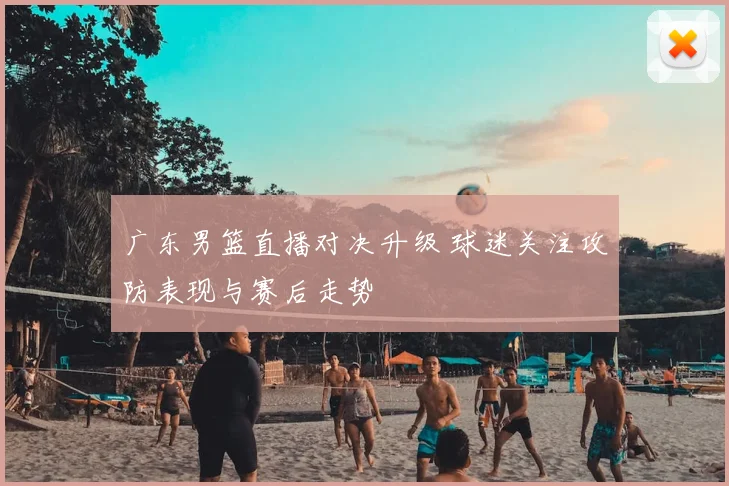 广东男篮直播对决升级 球迷关注攻防表现与赛后走势