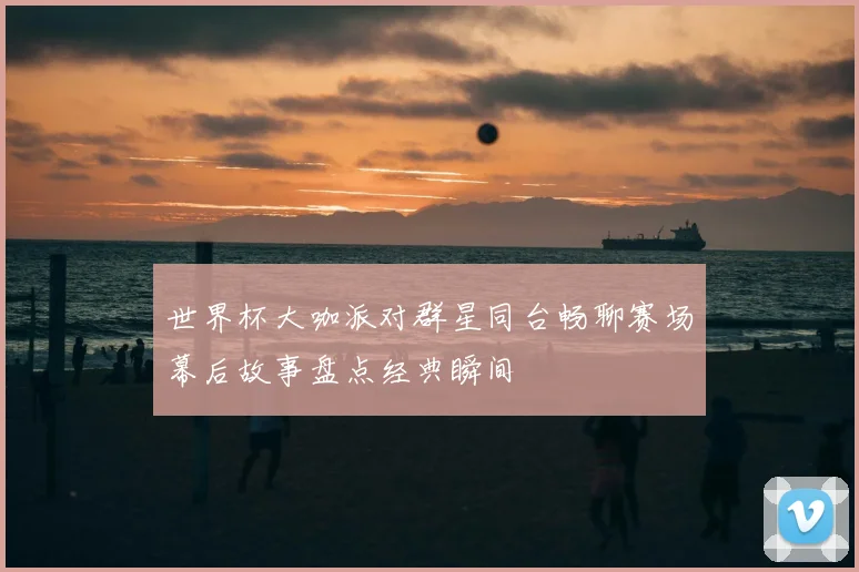 世界杯大咖派对群星同台畅聊赛场幕后故事盘点经典瞬间