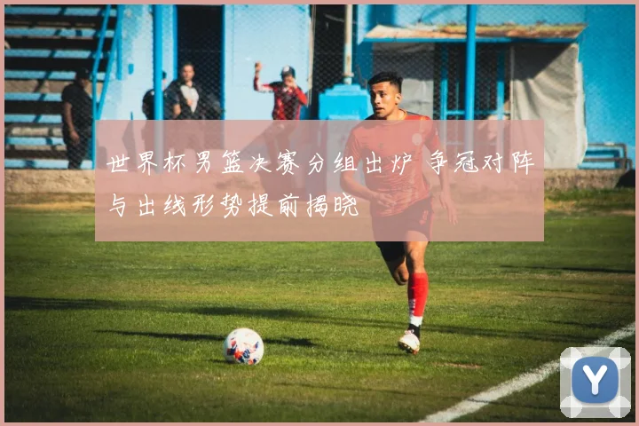 世界杯男篮决赛分组出炉 争冠对阵与出线形势提前揭晓