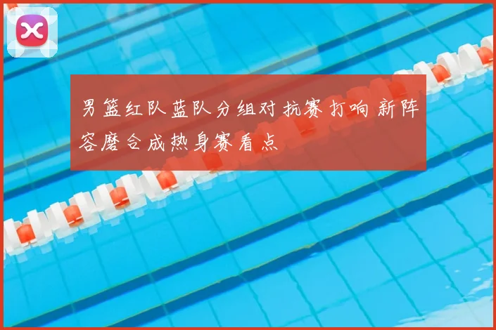 男篮红队蓝队分组对抗赛打响 新阵容磨合成热身赛看点