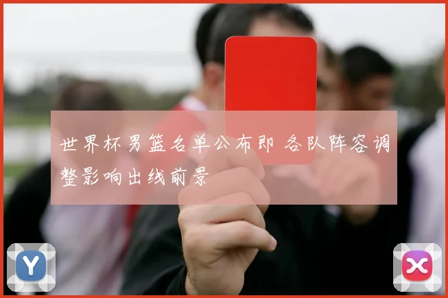 世界杯男篮名单公布即 各队阵容调整影响出线前景