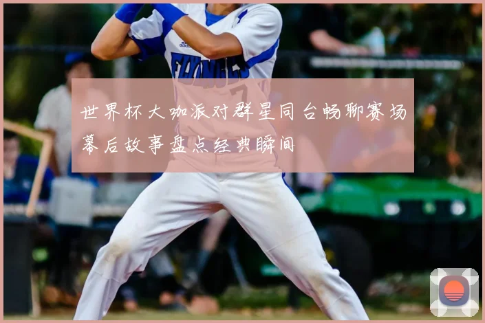 世界杯大咖派对群星同台畅聊赛场幕后故事盘点经典瞬间