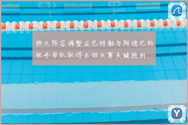 热火阵容调整后巴特勒与阿德巴约联手率队取得东部决赛关键胜利