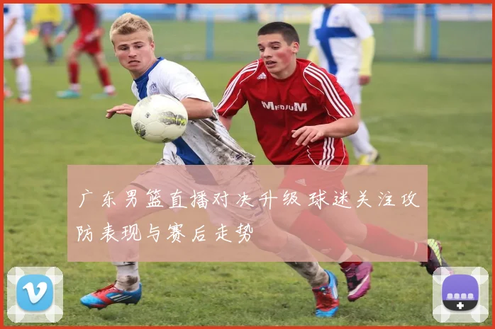 广东男篮直播对决升级 球迷关注攻防表现与赛后走势