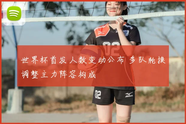 世界杯首发人数变动公布 多队轮换调整主力阵容构成