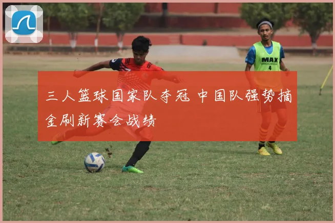 三人篮球国家队夺冠 中国队强势摘金刷新赛会战绩