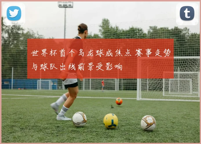 世界杯首个乌龙球成焦点 赛事走势与球队出线前景受影响