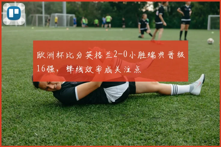 欧洲杯比分英格兰2-0小胜瑞典晋级16强，锋线效率成关注点