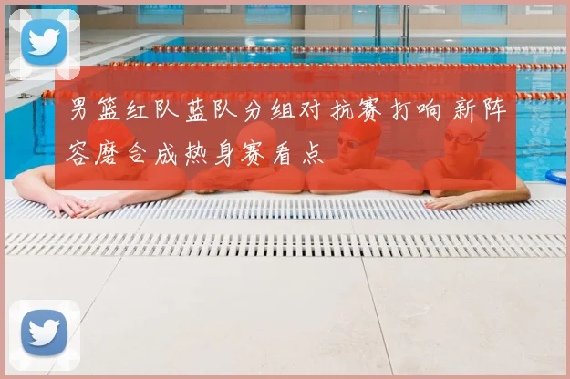 男篮红队蓝队分组对抗赛打响 新阵容磨合成热身赛看点