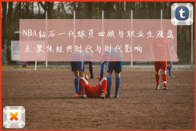 NBA钻石一代球员回顾与职业生涯盘点 聚焦经典时代与时代影响