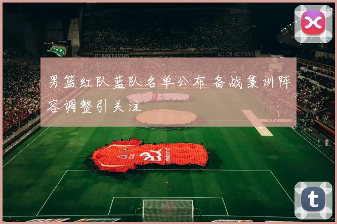 男篮红队蓝队名单公布 备战集训阵容调整引关注