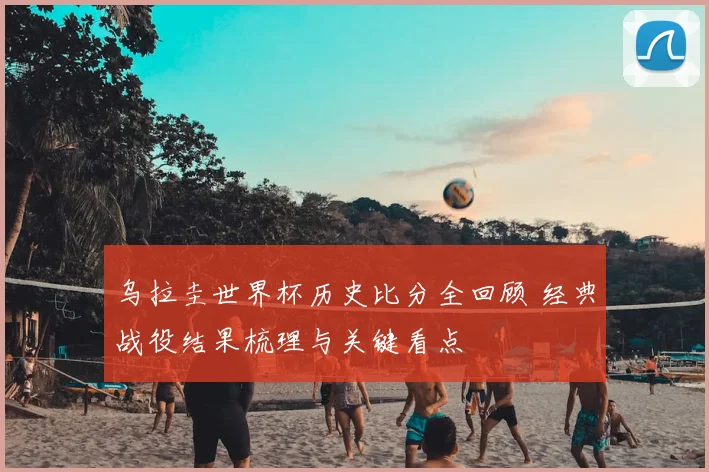 乌拉圭世界杯历史比分全回顾 经典战役结果梳理与关键看点