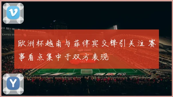 欧洲杯越南与菲律宾交锋引关注 赛事看点集中于双方表现